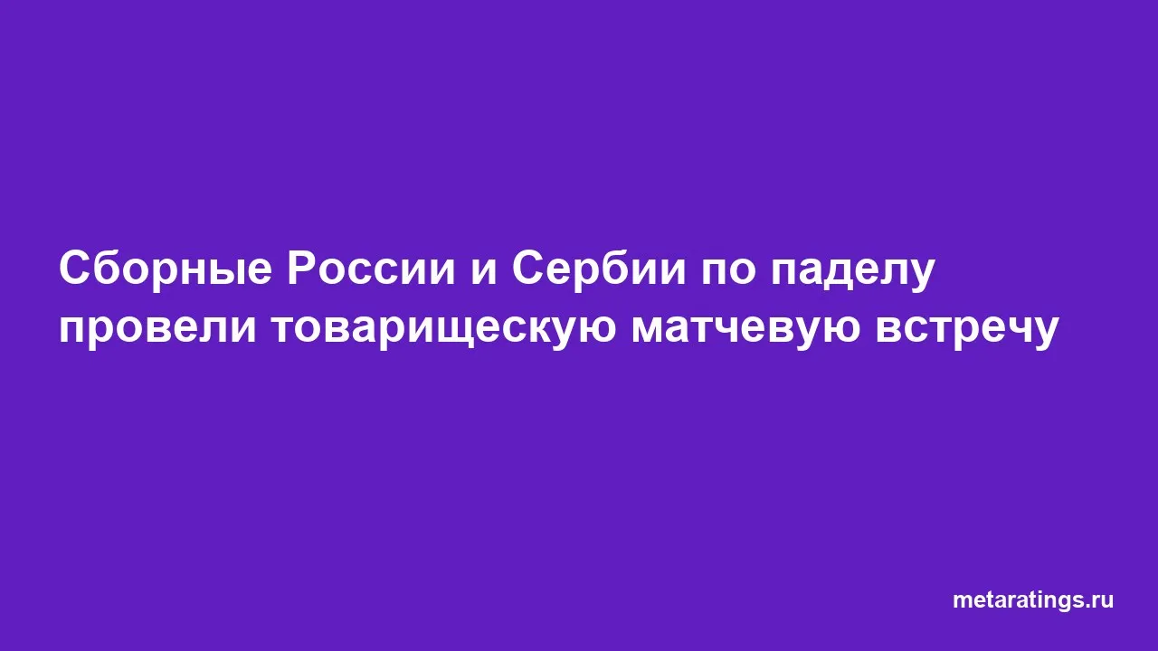 Сборные России и Сербии по паделу провели товарищескую матчевую встречу